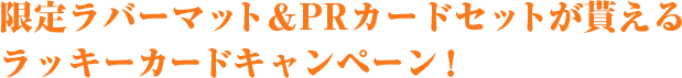 限定ラバーマット＆PRカードセットが貰えるラッキーカードキャンペーン！