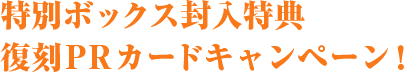 特別ボックス封入特典 復刻PRカードキャンペーン！