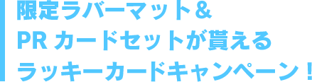 限定ラバーマット＆PRカードセットが貰えるラッキーカードキャンペーン！