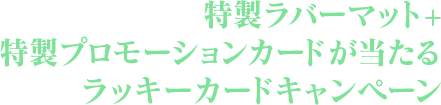 限定ラバーマット＆PRカードセットが貰えるラッキーカードキャンペーン！