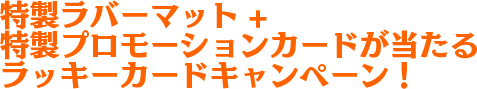 限定ラバーマット＋特製プロモーションカードが当たるラッキーカードキャンペーン!